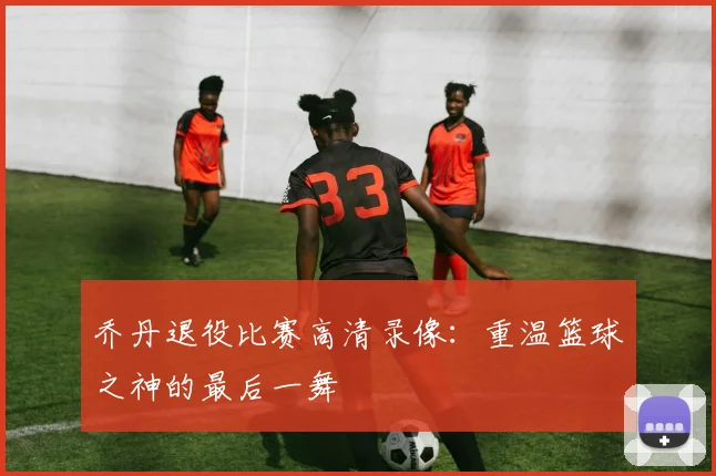 乔丹退役比赛高清录像：重温篮球之神的最后一舞