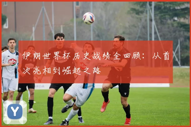 伊朗世界杯历史战绩全回顾：从首次亮相到崛起之路