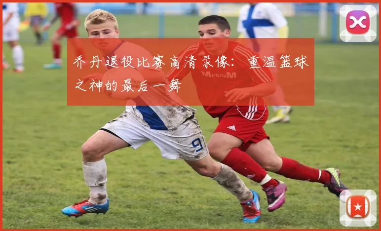 乔丹退役比赛高清录像：重温篮球之神的最后一舞