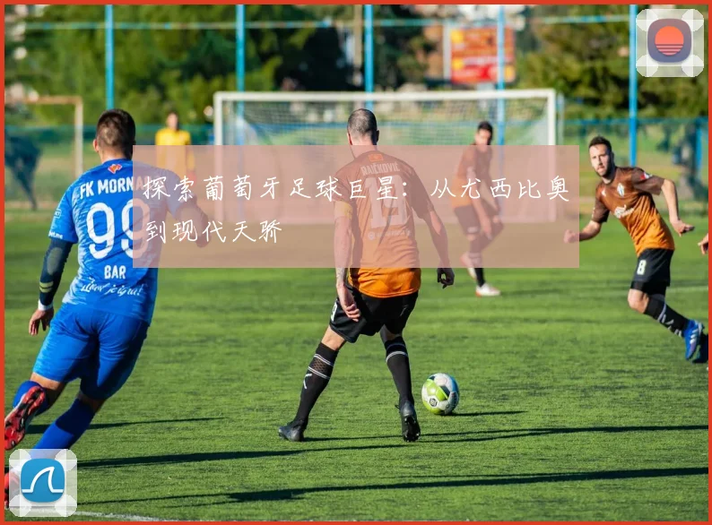 探索葡萄牙足球巨星：从尤西比奥到现代天骄