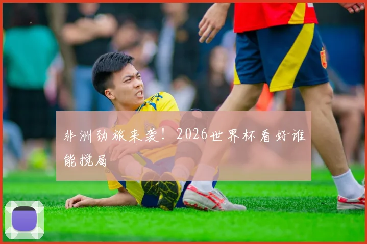 非洲劲旅来袭!2026世界杯看好谁能搅局
